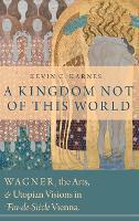A Kingdom Not of This World: Wagner, the Arts, and Utopian Visions in Fin-de-Siecle Vienna
