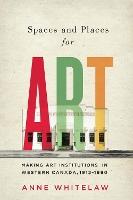 Spaces and Places for Art: Making Art Institutions in Western Canada, 1912-1990