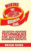 Making the Compelling Business Case: Decision-Making Techniques for Successful Business Growth