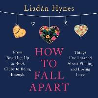 How to Fall Apart: From Breaking Up to Book Clubs to Being Enough - Things I've Learned About Losing and Finding Love