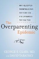 The Overparenting Epidemic: Why Helicopter Parenting Is Bad for Your Kids . . . and Dangerous for You, Too!